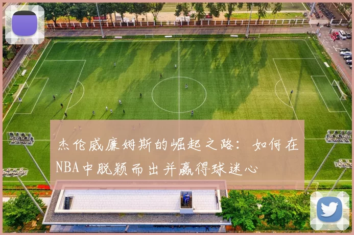 杰伦威廉姆斯的崛起之路：如何在NBA中脱颖而出并赢得球迷心