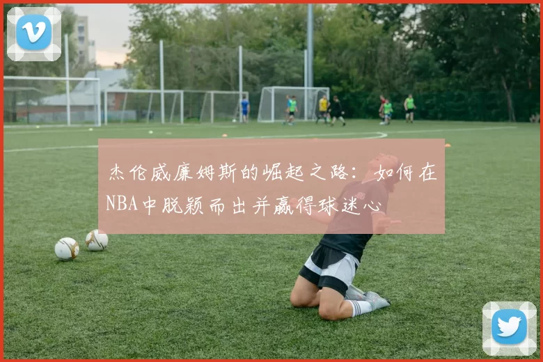 杰伦威廉姆斯的崛起之路：如何在NBA中脱颖而出并赢得球迷心